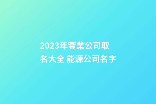 2023年實業公司取名大全 能源公司名字-第1張-公司起名-玄機派